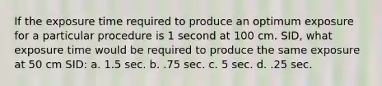 If the exposure time required to produce an optimum exposure for a particular procedure is 1 second at 100 cm. SID, what exposure time would be required to produce the same exposure at 50 cm SID: a. 1.5 sec. b. .75 sec. c. 5 sec. d. .25 sec.