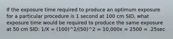 If the exposure time required to produce an optimum exposure for a particular procedure is 1 second at 100 cm SID, what exposure time would be required to produce the same exposure at 50 cm SID: 1/X = (100)^2/(50)^2 = 10,000x = 2500 = .25sec