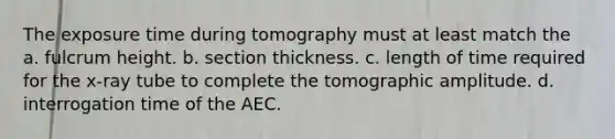 The exposure time during tomography must at least match the a. fulcrum height. b. section thickness. c. length of time required for the x-ray tube to complete the tomographic amplitude. d. interrogation time of the AEC.