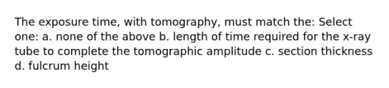 The exposure time, with tomography, must match the: Select one: a. none of the above b. length of time required for the x-ray tube to complete the tomographic amplitude c. section thickness d. fulcrum height