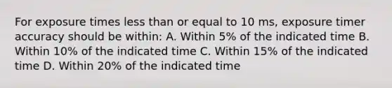 For exposure times <a href='https://www.questionai.com/knowledge/k7BtlYpAMX-less-than' class='anchor-knowledge'>less than</a> or equal to 10 ms, exposure timer accuracy should be within: A. Within 5% of the indicated time B. Within 10% of the indicated time C. Within 15% of the indicated time D. Within 20% of the indicated time