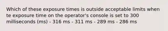 Which of these exposure times is outside acceptable limits when te exposure time on the operator's console is set to 300 milliseconds (ms) - 316 ms - 311 ms - 289 ms - 286 ms