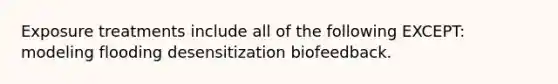 Exposure treatments include all of the following EXCEPT: modeling flooding desensitization biofeedback.