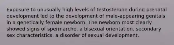 Exposure to unusually high levels of testosterone during prenatal development led to the development of male-appearing genitals in a genetically female newborn. The newborn most clearly showed signs of spermarche. a bisexual orientation. secondary sex characteristics. a disorder of sexual development.