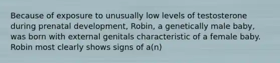 Because of exposure to unusually low levels of testosterone during prenatal development, Robin, a genetically male baby, was born with external genitals characteristic of a female baby. Robin most clearly shows signs of a(n)