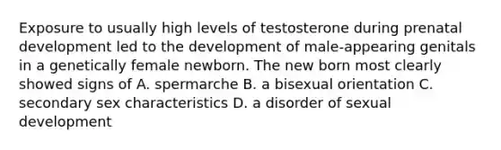 Exposure to usually high levels of testosterone during prenatal development led to the development of male-appearing genitals in a genetically female newborn. The new born most clearly showed signs of A. spermarche B. a bisexual orientation C. secondary sex characteristics D. a disorder of sexual development