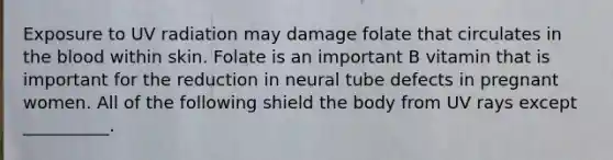 Exposure to UV radiation may damage folate that circulates in the blood within skin. Folate is an important B vitamin that is important for the reduction in neural tube defects in pregnant women. All of the following shield the body from UV rays except __________.