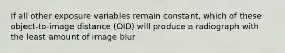 If all other exposure variables remain constant, which of these object-to-image distance (OID) will produce a radiograph with the least amount of image blur