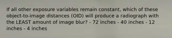 If all other exposure variables remain constant, which of these object-to-image distances (OID) will produce a radiograph with the LEAST amount of image blur? - 72 inches - 40 inches - 12 inches - 4 inches