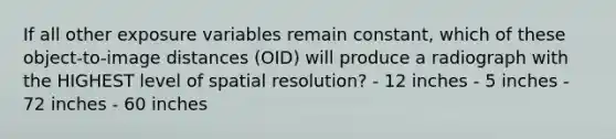 If all other exposure variables remain constant, which of these object-to-image distances (OID) will produce a radiograph with the HIGHEST level of spatial resolution? - 12 inches - 5 inches - 72 inches - 60 inches