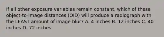 If all other exposure variables remain constant, which of these object-to-image distances (OID) will produce a radiograph with the LEAST amount of image blur? A. 4 inches B. 12 inches C. 40 inches D. 72 inches