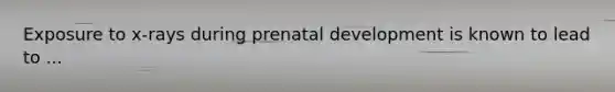 Exposure to x-rays during prenatal development is known to lead to ...