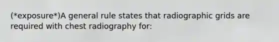 (*exposure*)A general rule states that radiographic grids are required with chest radiography for: