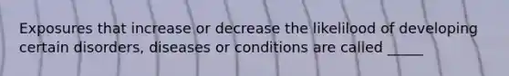 Exposures that increase or decrease the likelilood of developing certain disorders, diseases or conditions are called _____