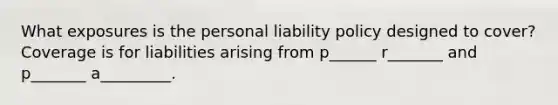 What exposures is the personal liability policy designed to cover? Coverage is for liabilities arising from p______ r_______ and p_______ a_________.