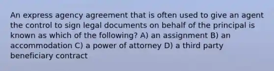 An express agency agreement that is often used to give an agent the control to sign legal documents on behalf of the principal is known as which of the following? A) an assignment B) an accommodation C) a power of attorney D) a third party beneficiary contract