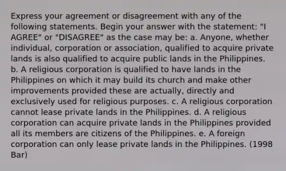 Express your agreement or disagreement with any of the following statements. Begin your answer with the statement: "I AGREE" or "DISAGREE" as the case may be: a. Anyone, whether individual, corporation or association, qualified to acquire private lands is also qualified to acquire public lands in the Philippines. b. A religious corporation is qualified to have lands in the Philippines on which it may build its church and make other improvements provided these are actually, directly and exclusively used for religious purposes. c. A religious corporation cannot lease private lands in the Philippines. d. A religious corporation can acquire private lands in the Philippines provided all its members are citizens of the Philippines. e. A foreign corporation can only lease private lands in the Philippines. (1998 Bar)