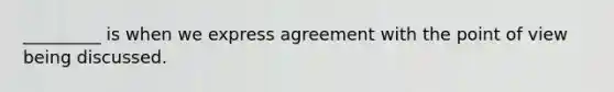 _________ is when we express agreement with the point of view being discussed.