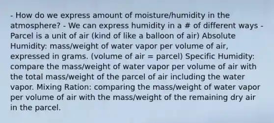 - How do we express amount of moisture/humidity in the atmosphere? - We can express humidity in a # of different ways - Parcel is a unit of air (kind of like a balloon of air) Absolute Humidity: mass/weight of water vapor per volume of air, expressed in grams. (volume of air = parcel) Specific Humidity: compare the mass/weight of water vapor per volume of air with the total mass/weight of the parcel of air including the water vapor. Mixing Ration: comparing the mass/weight of water vapor per volume of air with the mass/weight of the remaining dry air in the parcel.