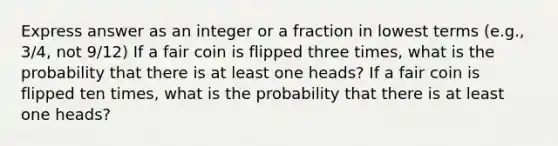 Express answer as an integer or a fraction in lowest terms (e.g., 3/4, not 9/12) If a fair coin is flipped three times, what is the probability that there is at least one heads? If a fair coin is flipped ten times, what is the probability that there is at least one heads?