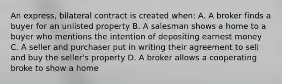 An express, bilateral contract is created when: A. A broker finds a buyer for an unlisted property B. A salesman shows a home to a buyer who mentions the intention of depositing earnest money C. A seller and purchaser put in writing their agreement to sell and buy the seller's property D. A broker allows a cooperating broke to show a home