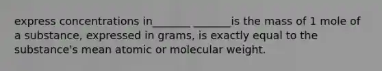 express concentrations in_______ _______is the mass of 1 mole of a substance, expressed in grams, is exactly equal to the substance's mean atomic or molecular weight.