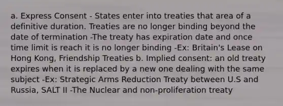 a. Express Consent - States enter into treaties that area of a definitive duration. Treaties are no longer binding beyond the date of termination -The treaty has expiration date and once time limit is reach it is no longer binding -Ex: Britain's Lease on Hong Kong, Friendship Treaties b. Implied consent: an old treaty expires when it is replaced by a new one dealing with the same subject -Ex: Strategic Arms Reduction Treaty between U.S and Russia, SALT II -The Nuclear and non-proliferation treaty