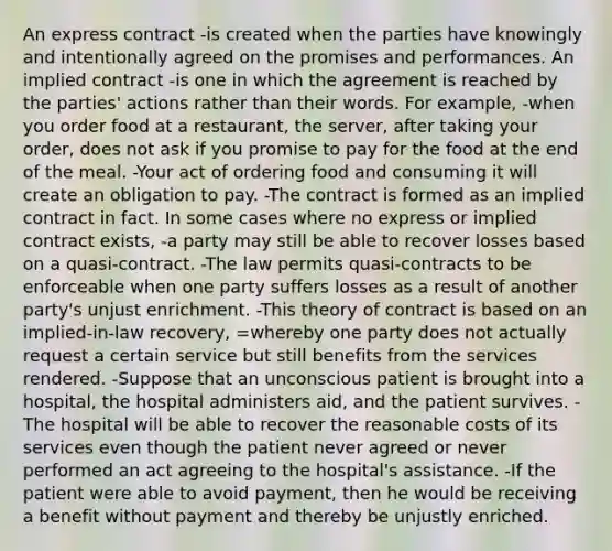 An express contract -is created when the parties have knowingly and intentionally agreed on the promises and performances. An implied contract -is one in which the agreement is reached by the parties' actions rather than their words. For example, -when you order food at a restaurant, the server, after taking your order, does not ask if you promise to pay for the food at the end of the meal. -Your act of ordering food and consuming it will create an obligation to pay. -The contract is formed as an implied contract in fact. In some cases where no express or implied contract exists, -a party may still be able to recover losses based on a quasi-contract. -The law permits quasi-contracts to be enforceable when one party suffers losses as a result of another party's unjust enrichment. -This theory of contract is based on an implied-in-law recovery, =whereby one party does not actually request a certain service but still benefits from the services rendered. -Suppose that an unconscious patient is brought into a hospital, the hospital administers aid, and the patient survives. -The hospital will be able to recover the reasonable costs of its services even though the patient never agreed or never performed an act agreeing to the hospital's assistance. -If the patient were able to avoid payment, then he would be receiving a benefit without payment and thereby be unjustly enriched.