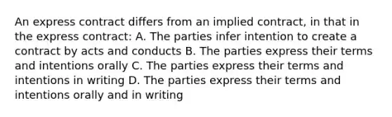 An express contract differs from an implied contract, in that in the express contract: A. The parties infer intention to create a contract by acts and conducts B. The parties express their terms and intentions orally C. The parties express their terms and intentions in writing D. The parties express their terms and intentions orally and in writing