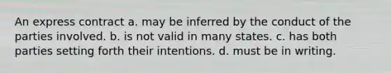 An express contract a. may be inferred by the conduct of the parties involved. b. is not valid in many states. c. has both parties setting forth their intentions. d. must be in writing.