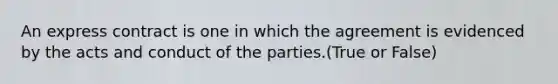 An express contract is one in which the agreement is evidenced by the acts and conduct of the parties.(True or False)