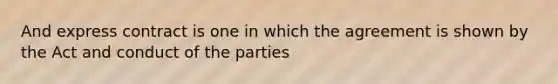 And express contract is one in which the agreement is shown by the Act and conduct of the parties