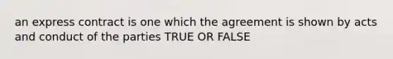 an express contract is one which the agreement is shown by acts and conduct of the parties TRUE OR FALSE