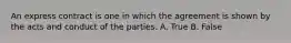 An express contract is one in which the agreement is shown by the acts and conduct of the parties. A. True B. False