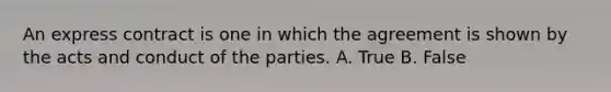 An express contract is one in which the agreement is shown by the acts and conduct of the parties. A. True B. False