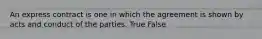 An express contract is one in which the agreement is shown by acts and conduct of the parties. True False