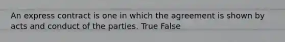 An express contract is one in which the agreement is shown by acts and conduct of the parties. True False