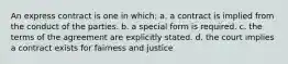 An express contract is one in which: a. a contract is implied from the conduct of the parties. b. a special form is required. c. the terms of the agreement are explicitly stated. d. the court implies a contract exists for fairness and justice