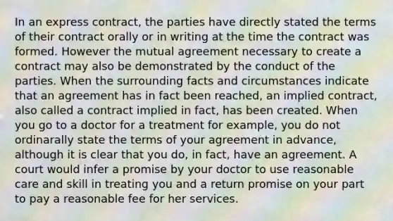 In an express contract, the parties have directly stated the terms of their contract orally or in writing at the time the contract was formed. However the mutual agreement necessary to create a contract may also be demonstrated by the conduct of the parties. When the surrounding facts and circumstances indicate that an agreement has in fact been reached, an implied contract, also called a contract implied in fact, has been created. When you go to a doctor for a treatment for example, you do not ordinarally state the terms of your agreement in advance, although it is clear that you do, in fact, have an agreement. A court would infer a promise by your doctor to use reasonable care and skill in treating you and a return promise on your part to pay a reasonable fee for her services.