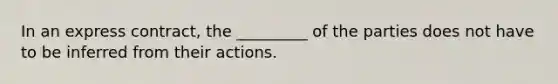In an express contract, the _________ of the parties does not have to be inferred from their actions.
