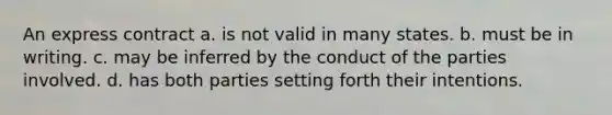 An express contract a. is not valid in many states. b. must be in writing. c. may be inferred by the conduct of the parties involved. d. has both parties setting forth their intentions.