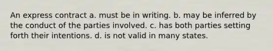 An express contract a. must be in writing. b. may be inferred by the conduct of the parties involved. c. has both parties setting forth their intentions. d. is not valid in many states.