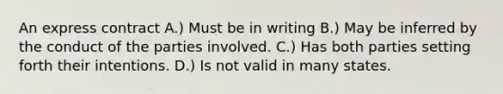 An express contract A.) Must be in writing B.) May be inferred by the conduct of the parties involved. C.) Has both parties setting forth their intentions. D.) Is not valid in many states.