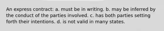 An express contract: a. must be in writing. b. may be inferred by the conduct of the parties involved. c. has both parties setting forth their intentions. d. is not valid in many states.