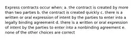 Express contracts occur when: a. the contract is created by more than two parties b. the contract is created quickly c. there is a written or oral expression of intent by the parties to enter into a legally binding agreement d. there is a written or oral expression of intent by the parties to enter into a nonbinding agreement e. none of the other choices are correct