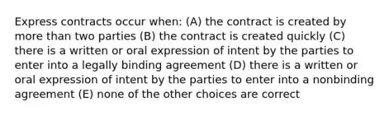 Express contracts occur when: (A) the contract is created by more than two parties (B) the contract is created quickly (C) there is a written or oral expression of intent by the parties to enter into a legally binding agreement (D) there is a written or oral expression of intent by the parties to enter into a nonbinding agreement (E) none of the other choices are correct