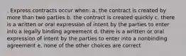 . Express contracts occur when: a. the contract is created by more than two parties b. the contract is created quickly c. there is a written or oral expression of intent by the parties to enter into a legally binding agreement d. there is a written or oral expression of intent by the parties to enter into a nonbinding agreement e. none of the other choices are correct