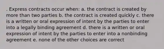 . Express contracts occur when: a. the contract is created by more than two parties b. the contract is created quickly c. there is a written or oral expression of intent by the parties to enter into a legally binding agreement d. there is a written or oral expression of intent by the parties to enter into a nonbinding agreement e. none of the other choices are correct