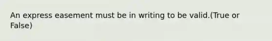 An express easement must be in writing to be valid.(True or False)