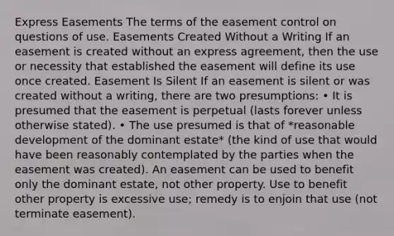 Express Easements The terms of the easement control on questions of use. Easements Created Without a Writing If an easement is created without an express agreement, then the use or necessity that established the easement will define its use once created. Easement Is Silent If an easement is silent or was created without a writing, there are two presumptions: • It is presumed that the easement is perpetual (lasts forever unless otherwise stated). • The use presumed is that of *reasonable development of the dominant estate* (the kind of use that would have been reasonably contemplated by the parties when the easement was created). An easement can be used to benefit only the dominant estate, not other property. Use to benefit other property is excessive use; remedy is to enjoin that use (not terminate easement).